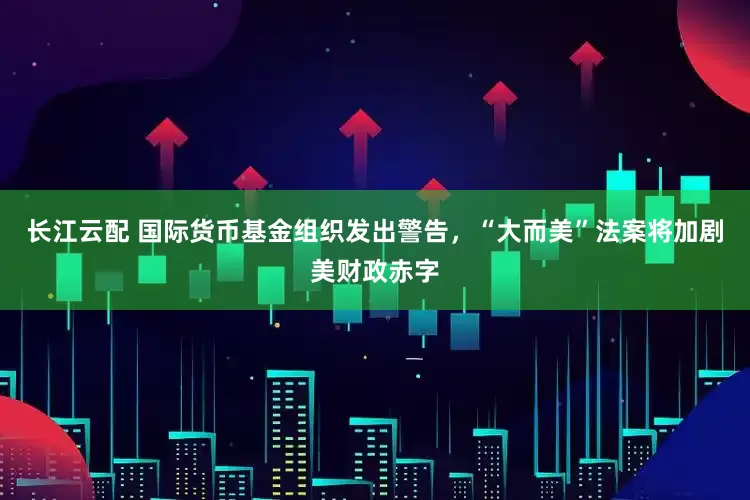 长江云配 国际货币基金组织发出警告，“大而美”法案将加剧美财政赤字