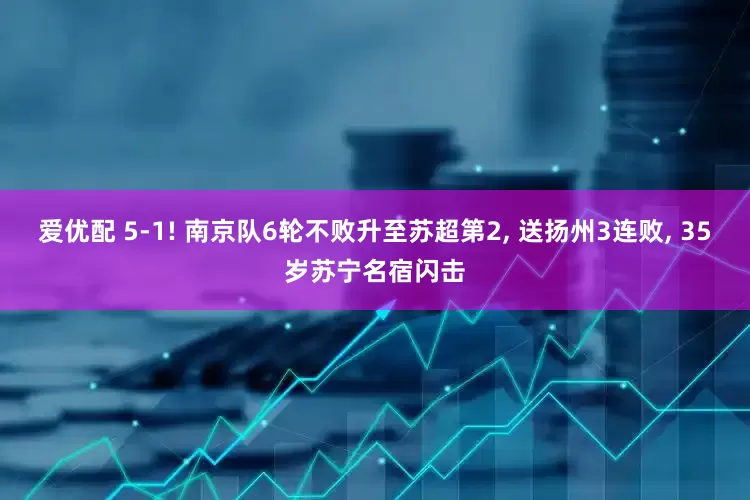 爱优配 5-1! 南京队6轮不败升至苏超第2, 送扬州3连败, 35岁苏宁名宿闪击