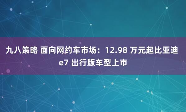 九八策略 面向网约车市场：12.98 万元起比亚迪 e7 出行版车型上市