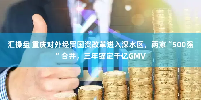 汇操盘 重庆对外经贸国资改革进入深水区，两家“500强”合并，三年锚定千亿GMV