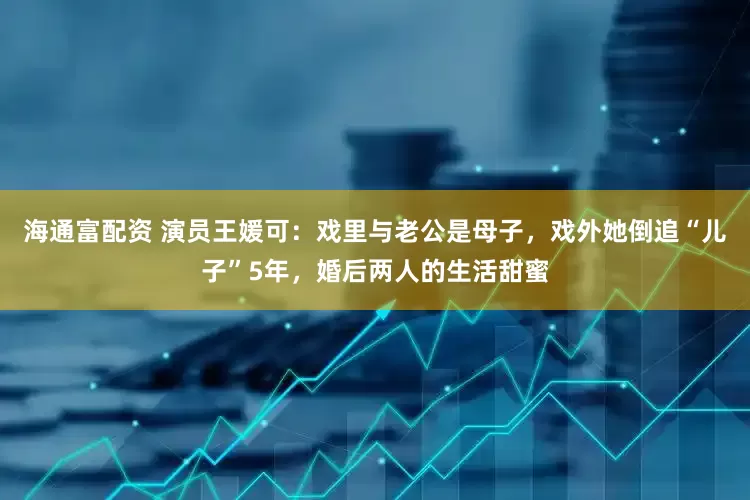 海通富配资 演员王媛可：戏里与老公是母子，戏外她倒追“儿子”5年，婚后两人的生活甜蜜