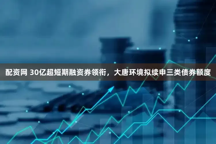 配资网 30亿超短期融资券领衔，大唐环境拟续申三类债券额度
