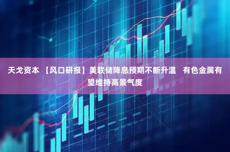 天戈资本 【风口研报】美联储降息预期不断升温   有色金属有望维持高景气度
