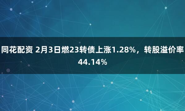 同花配资 2月3日燃23转债上涨1.28%，转股溢价率44.14%