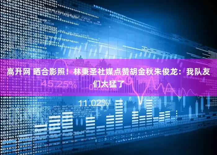 高升网 晒合影照！林秉圣社媒点赞胡金秋朱俊龙：我队友们太猛了