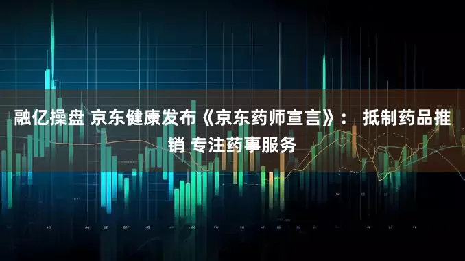 融亿操盘 京东健康发布《京东药师宣言》： 抵制药品推销 专注药事服务