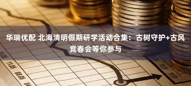 华瑞优配 北海清明假期研学活动合集：古树守护+古风竞春会等你参与